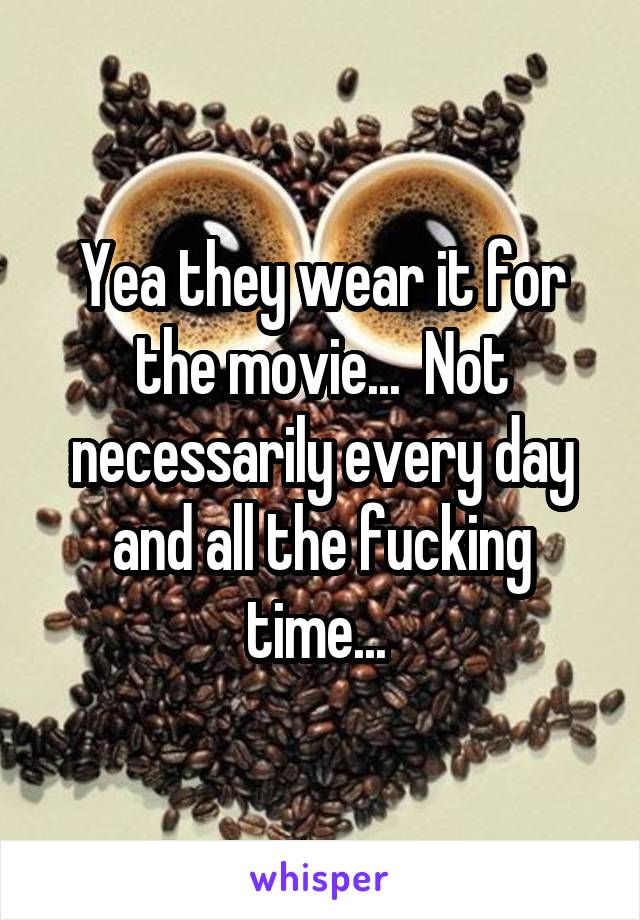 Yea they wear it for the movie...  Not necessarily every day and all the fucking time... 