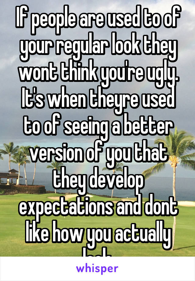 If people are used to of your regular look they wont think you're ugly. It's when theyre used to of seeing a better version of you that they develop expectations and dont like how you actually look.