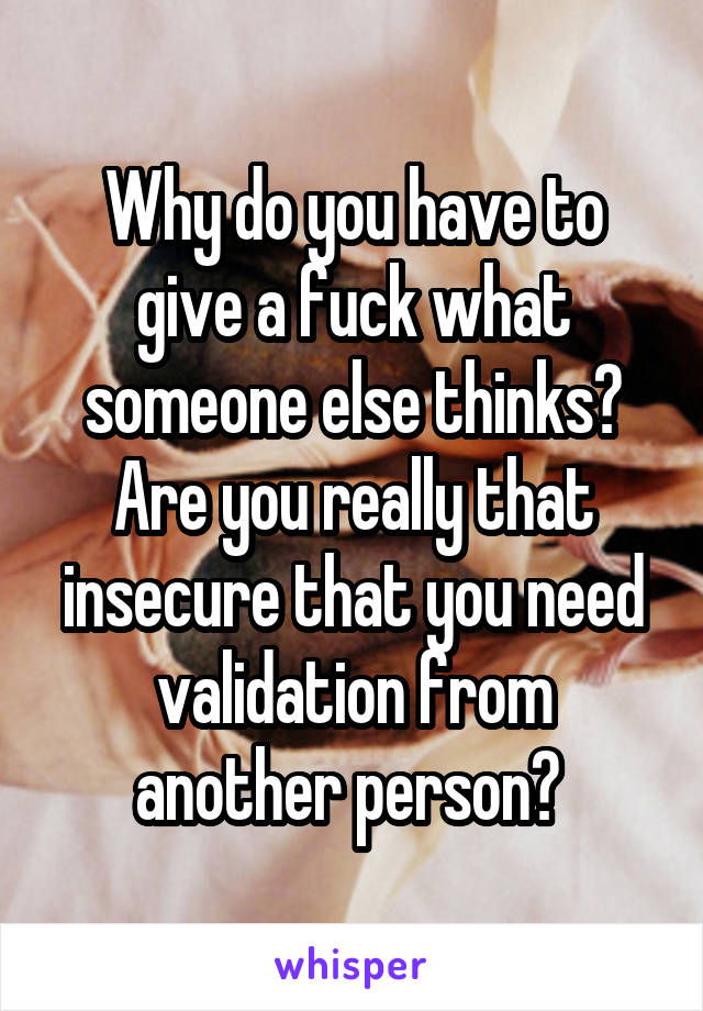 Why do you have to give a fuck what someone else thinks? Are you really that insecure that you need validation from another person? 