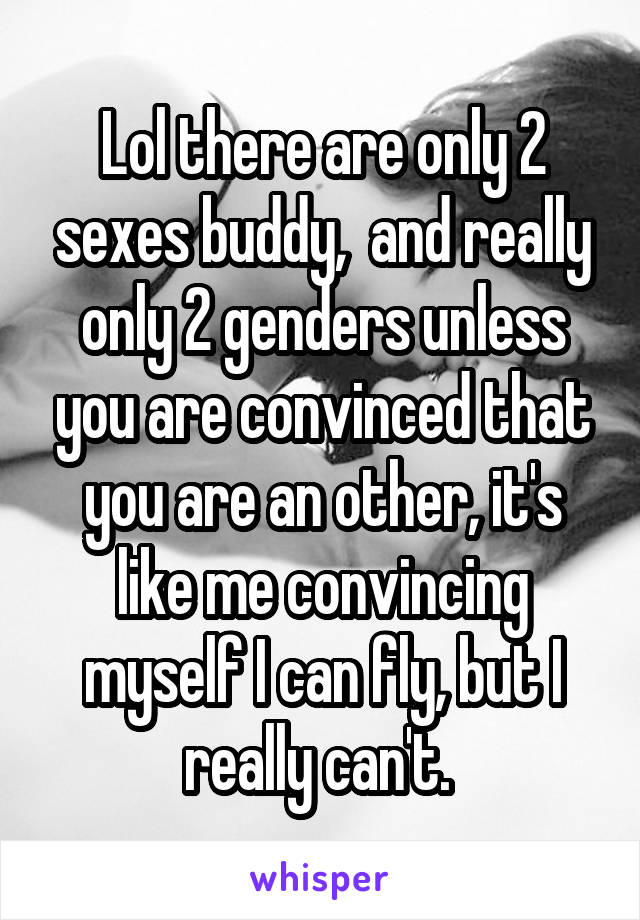 Lol there are only 2 sexes buddy,  and really only 2 genders unless you are convinced that you are an other, it's like me convincing myself I can fly, but I really can't. 