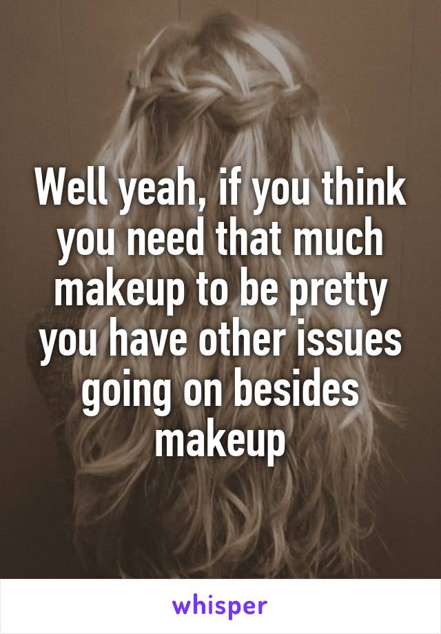 Well yeah, if you think you need that much makeup to be pretty you have other issues going on besides makeup