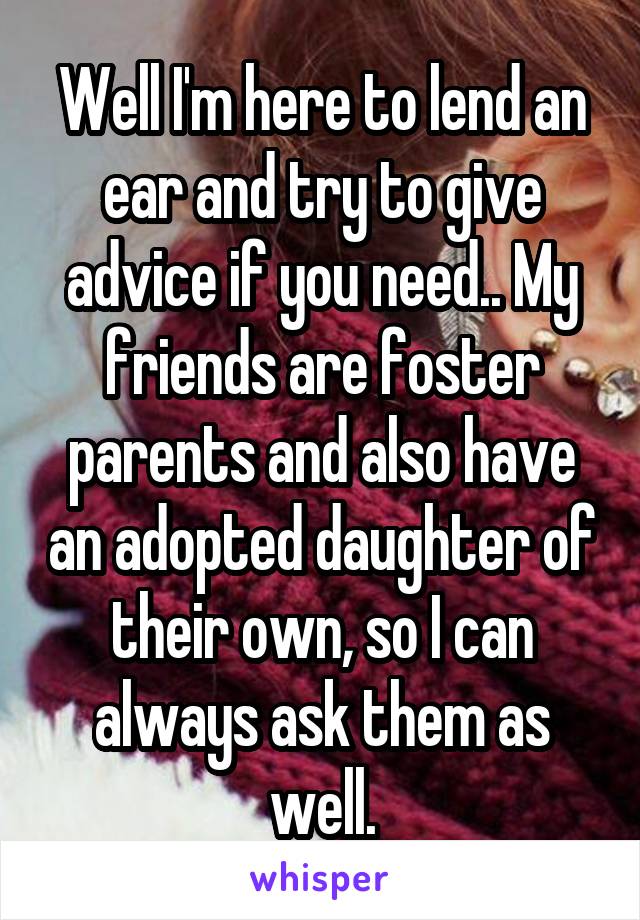 Well I'm here to lend an ear and try to give advice if you need.. My friends are foster parents and also have an adopted daughter of their own, so I can always ask them as well.