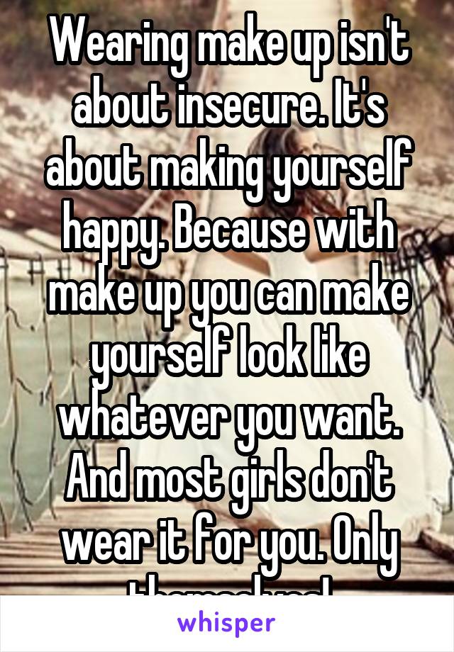 Wearing make up isn't about insecure. It's about making yourself happy. Because with make up you can make yourself look like whatever you want. And most girls don't wear it for you. Only themselves!