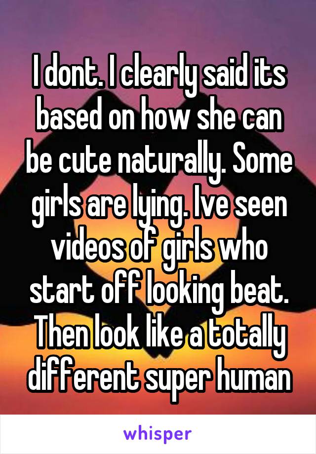 I dont. I clearly said its based on how she can be cute naturally. Some girls are lying. Ive seen videos of girls who start off looking beat. Then look like a totally different super human