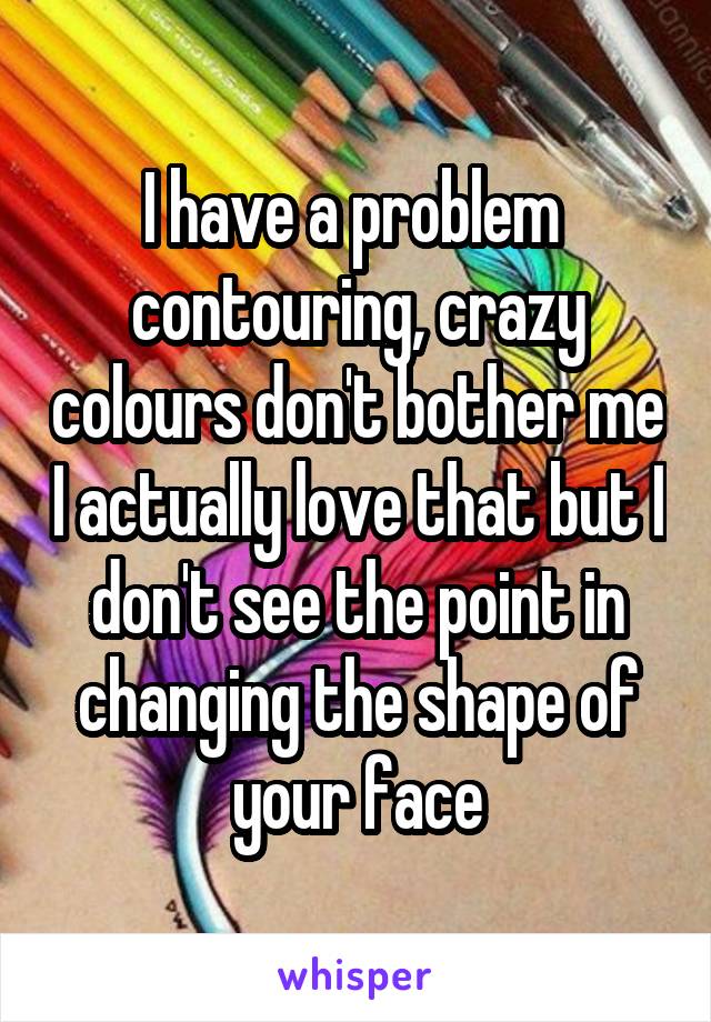 I have a problem  contouring, crazy colours don't bother me I actually love that but I don't see the point in changing the shape of your face