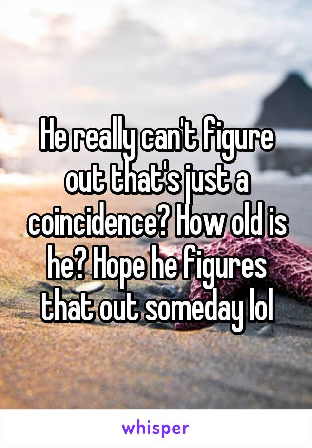 He really can't figure out that's just a coincidence? How old is he? Hope he figures that out someday lol