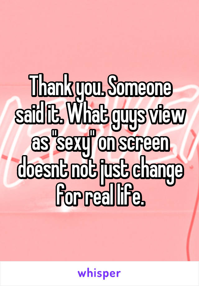 Thank you. Someone said it. What guys view as "sexy" on screen doesnt not just change for real life.