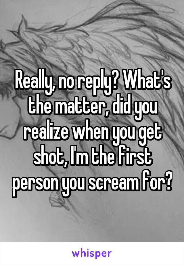 Really, no reply? What's the matter, did you realize when you get shot, I'm the first person you scream for?