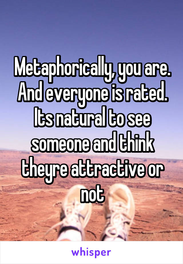 Metaphorically, you are. And everyone is rated. Its natural to see someone and think theyre attractive or not