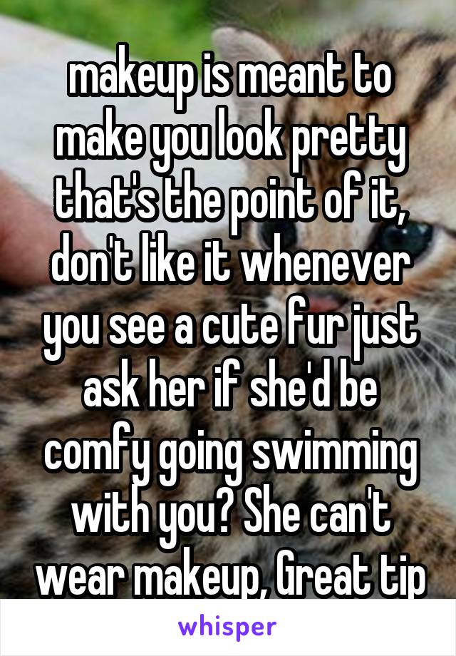 makeup is meant to make you look pretty that's the point of it, don't like it whenever you see a cute fur just ask her if she'd be comfy going swimming with you? She can't wear makeup, Great tip