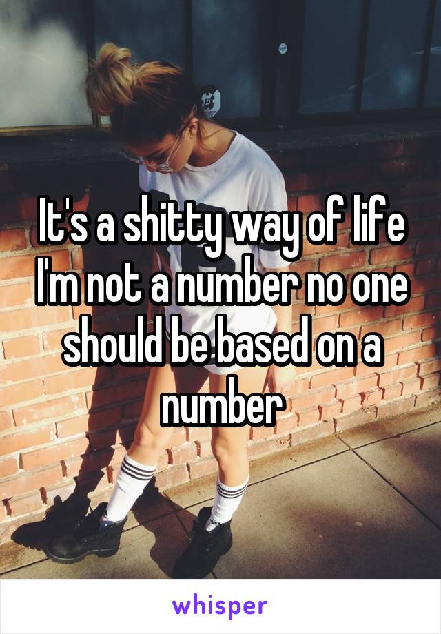 It's a shitty way of life I'm not a number no one should be based on a number