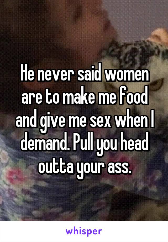 He never said women are to make me food and give me sex when I demand. Pull you head outta your ass.