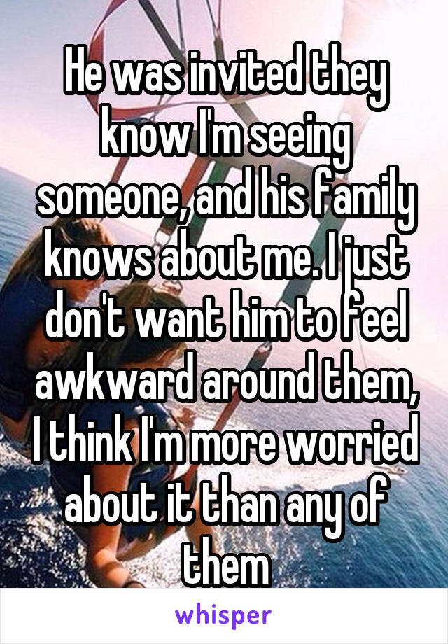 He was invited they know I'm seeing someone, and his family knows about me. I just don't want him to feel awkward around them, I think I'm more worried about it than any of them