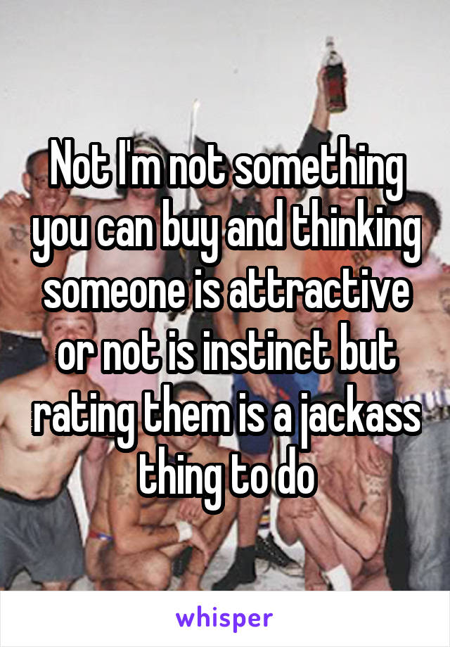 Not I'm not something you can buy and thinking someone is attractive or not is instinct but rating them is a jackass thing to do