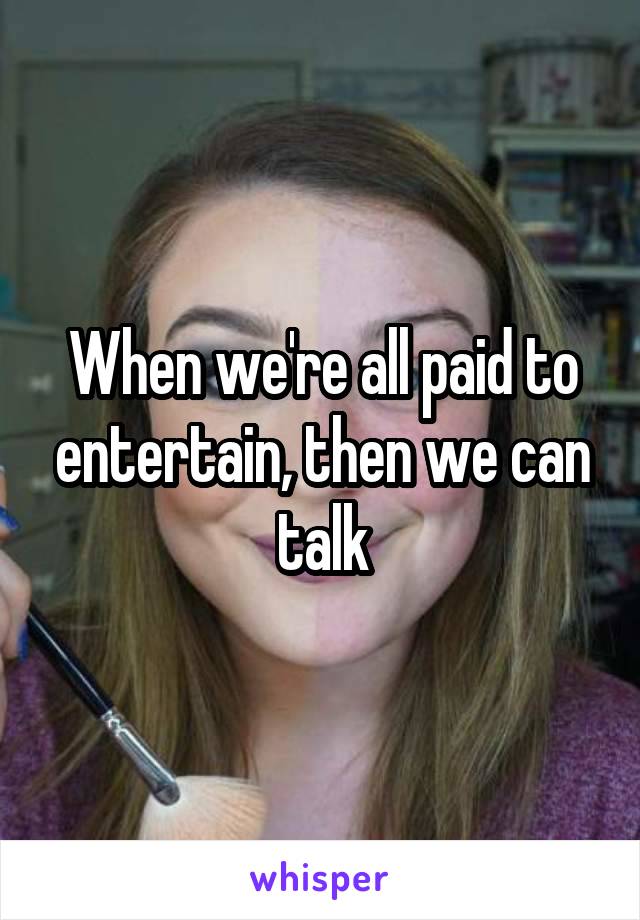 When we're all paid to entertain, then we can talk