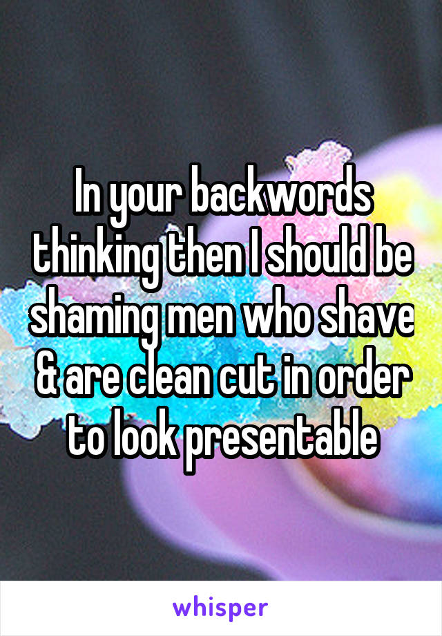 In your backwords thinking then I should be shaming men who shave & are clean cut in order to look presentable