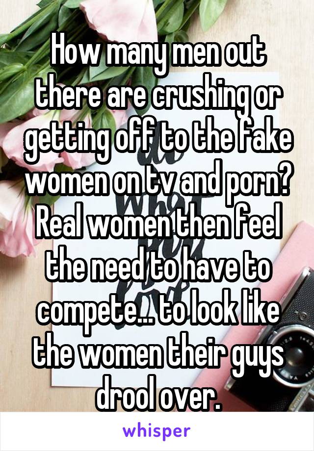 How many men out there are crushing or getting off to the fake women on tv and porn?
Real women then feel the need to have to compete... to look like the women their guys drool over.