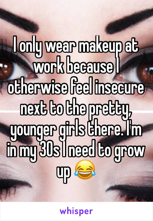 I only wear makeup at work because I otherwise feel insecure next to the pretty, younger girls there. I'm in my 30s I need to grow up 😂