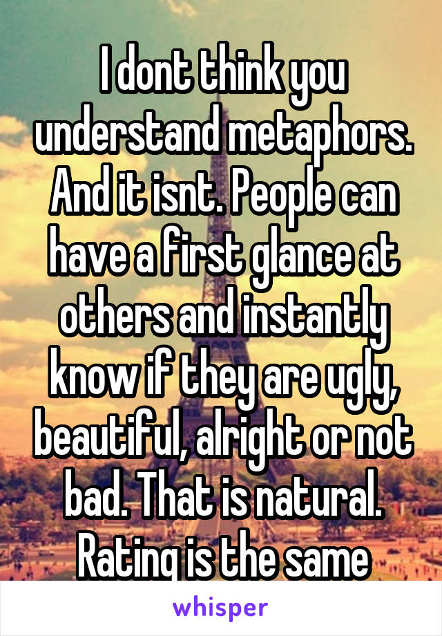 I dont think you understand metaphors. And it isnt. People can have a first glance at others and instantly know if they are ugly, beautiful, alright or not bad. That is natural. Rating is the same