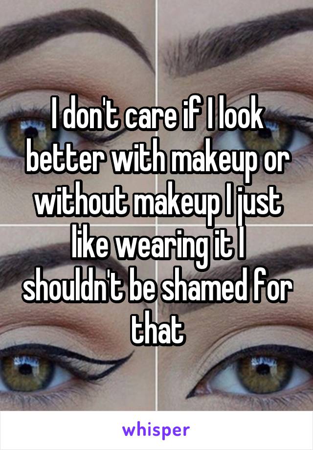 I don't care if I look better with makeup or without makeup I just like wearing it I shouldn't be shamed for that