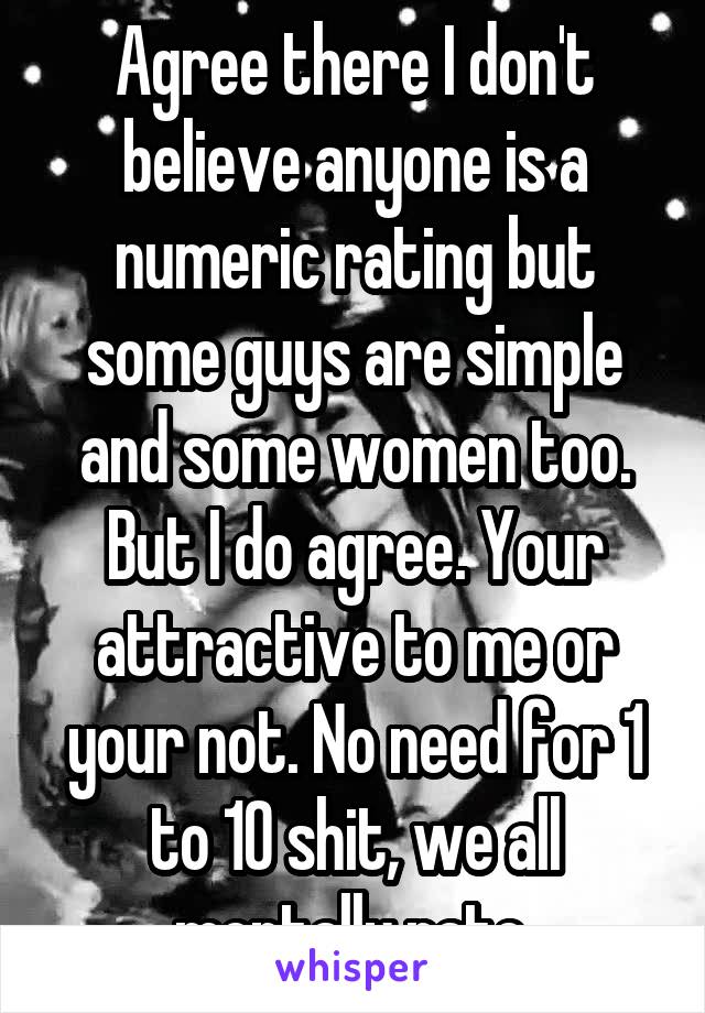 Agree there I don't believe anyone is a numeric rating but some guys are simple and some women too. But I do agree. Your attractive to me or your not. No need for 1 to 10 shit, we all mentally rate.