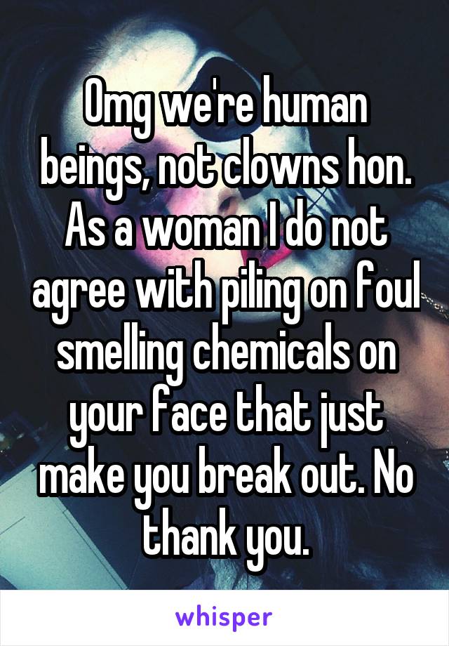 Omg we're human beings, not clowns hon. As a woman I do not agree with piling on foul smelling chemicals on your face that just make you break out. No thank you.