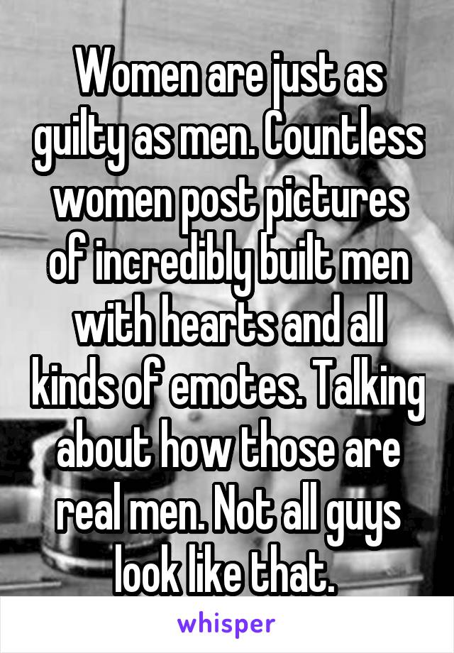 Women are just as guilty as men. Countless women post pictures of incredibly built men with hearts and all kinds of emotes. Talking about how those are real men. Not all guys look like that. 