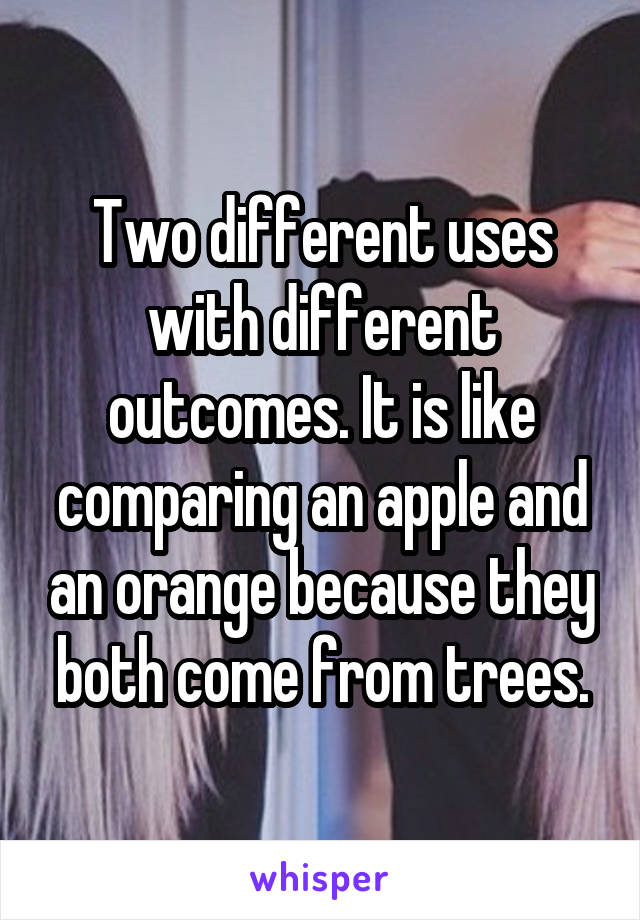 Two different uses with different outcomes. It is like comparing an apple and an orange because they both come from trees.