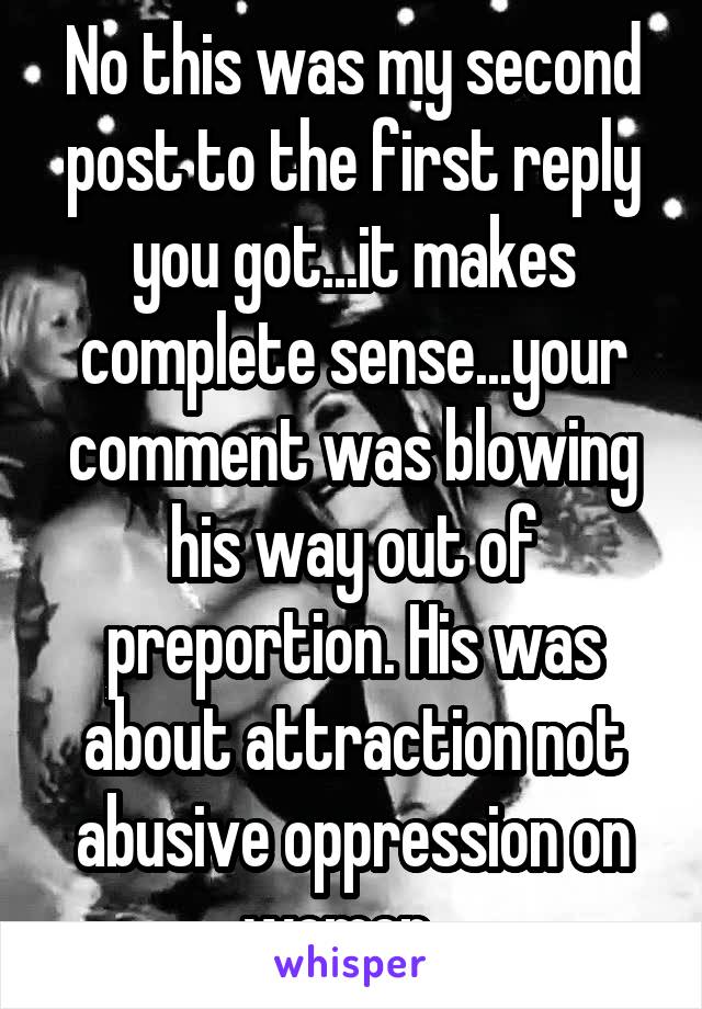 No this was my second post to the first reply you got...it makes complete sense...your comment was blowing his way out of preportion. His was about attraction not abusive oppression on women...