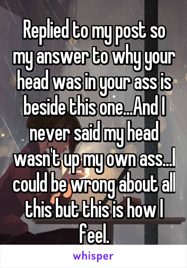 Replied to my post so my answer to why your head was in your ass is beside this one...And I never said my head wasn't up my own ass...I could be wrong about all this but this is how I feel.