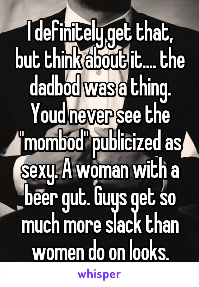 I definitely get that, but think about it.... the dadbod was a thing. Youd never see the "mombod" publicized as sexy. A woman with a beer gut. Guys get so much more slack than women do on looks.