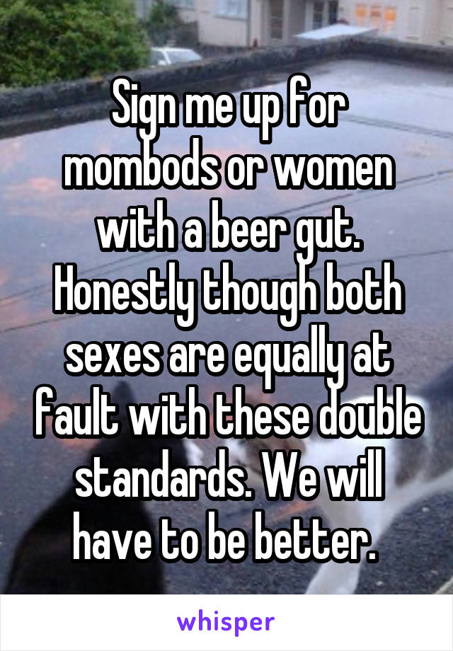 Sign me up for mombods or women with a beer gut. Honestly though both sexes are equally at fault with these double standards. We will have to be better. 