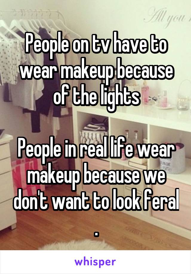 People on tv have to wear makeup because of the lights

People in real life wear makeup because we don't want to look feral .