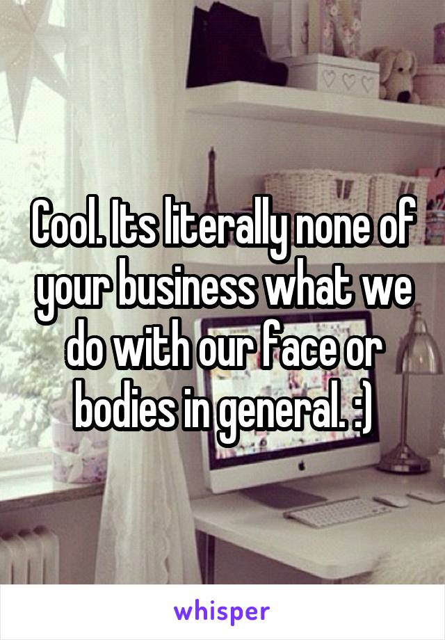 Cool. Its literally none of your business what we do with our face or bodies in general. :)