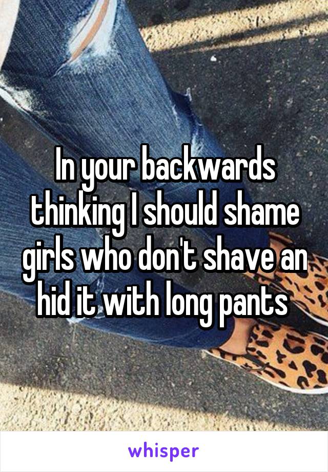 In your backwards thinking I should shame girls who don't shave an hid it with long pants 