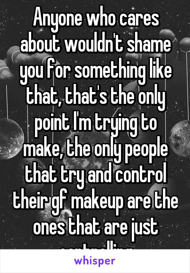 Anyone who cares about wouldn't shame you for something like that, that's the only point I'm trying to make, the only people that try and control their gf makeup are the ones that are just controlling