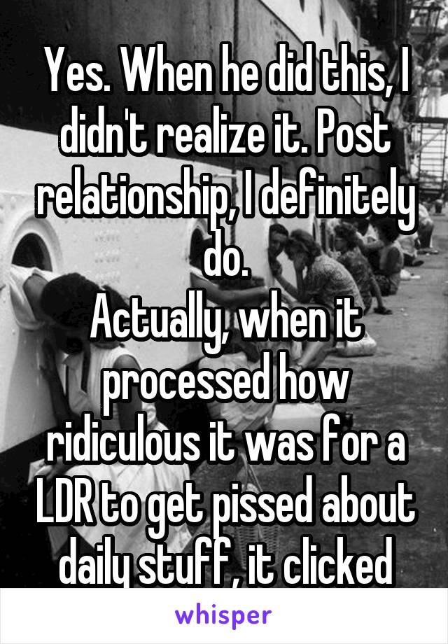 Yes. When he did this, I didn't realize it. Post relationship, I definitely do.
Actually, when it processed how ridiculous it was for a LDR to get pissed about daily stuff, it clicked