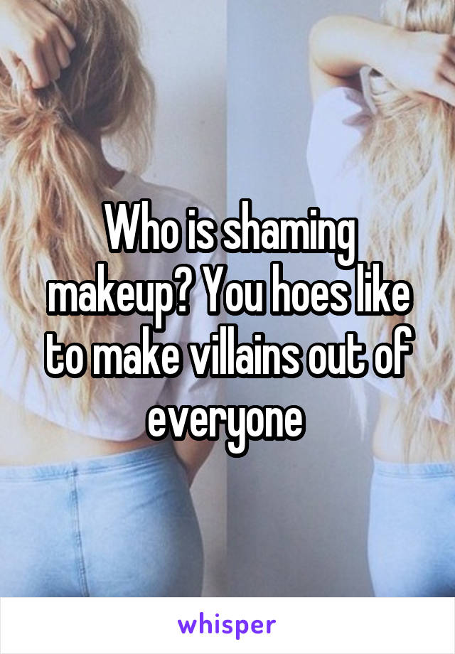 Who is shaming makeup? You hoes like to make villains out of everyone 