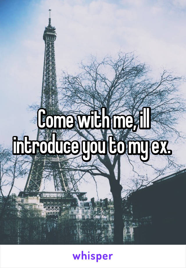 Come with me, ill introduce you to my ex. 