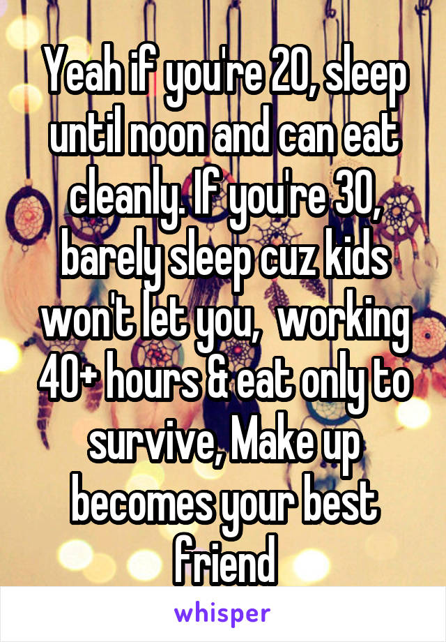 Yeah if you're 20, sleep until noon and can eat cleanly. If you're 30, barely sleep cuz kids won't let you,  working 40+ hours & eat only to survive, Make up becomes your best friend