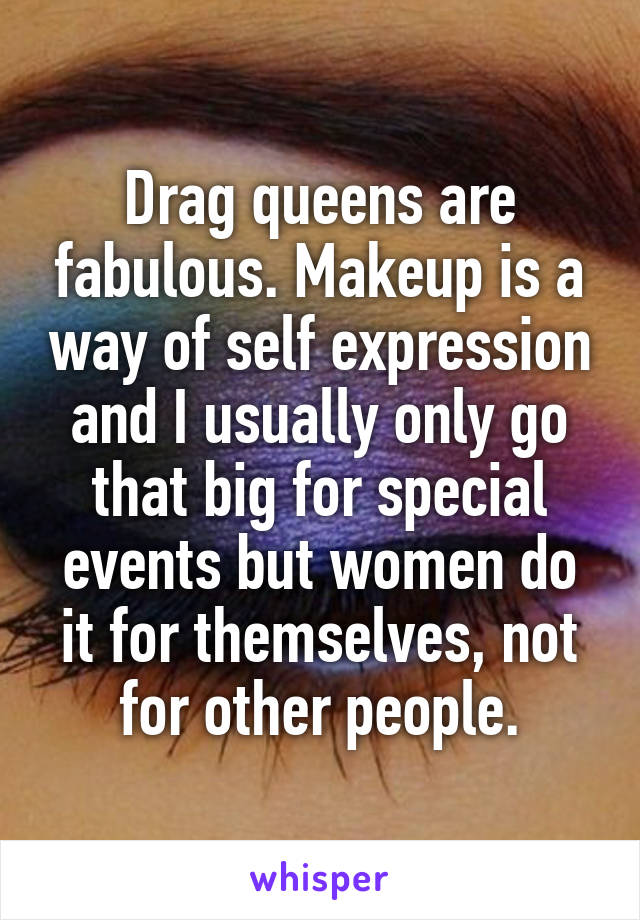 Drag queens are fabulous. Makeup is a way of self expression and I usually only go that big for special events but women do it for themselves, not for other people.