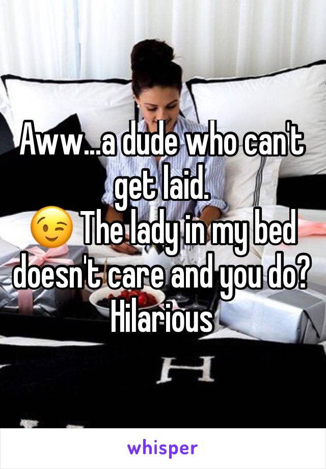 Aww...a dude who can't get laid. 
😉 The lady in my bed doesn't care and you do? Hilarious