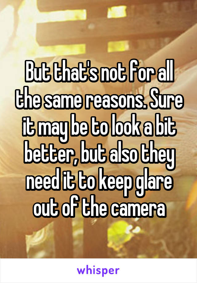 But that's not for all the same reasons. Sure it may be to look a bit better, but also they need it to keep glare out of the camera