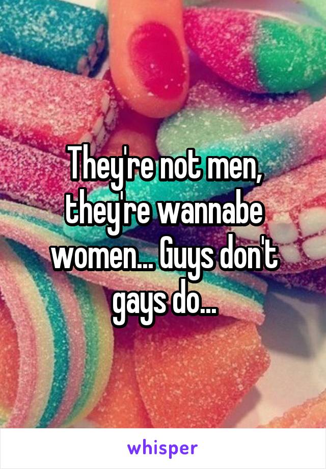 They're not men, they're wannabe women... Guys don't gays do...