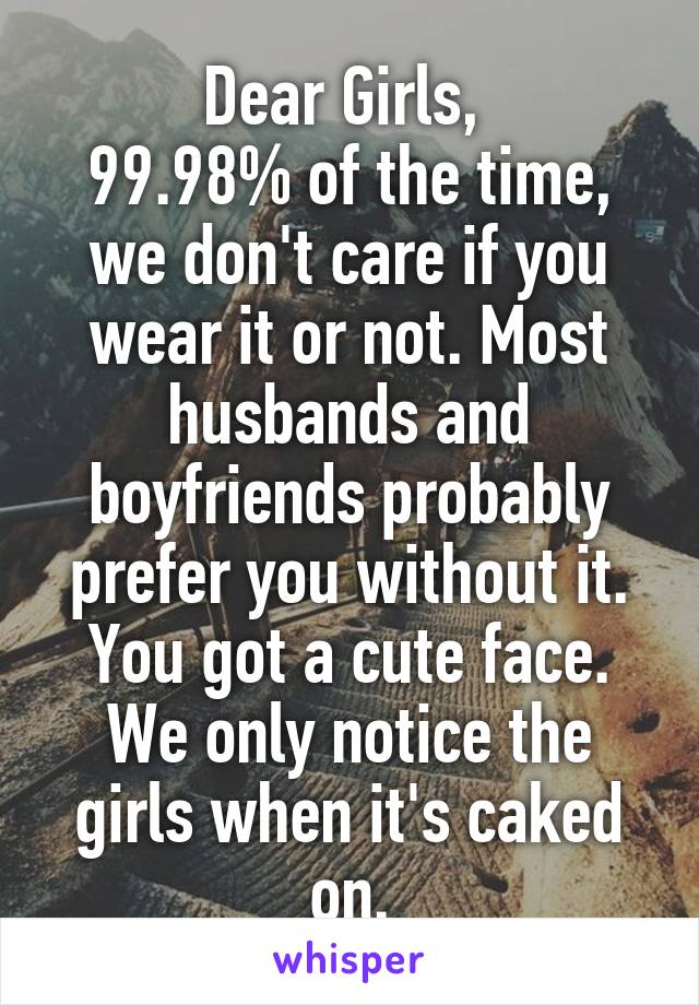 Dear Girls, 
99.98% of the time, we don't care if you wear it or not. Most husbands and boyfriends probably prefer you without it. You got a cute face. We only notice the girls when it's caked on.