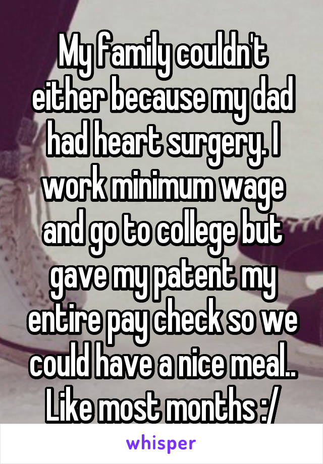 My family couldn't either because my dad had heart surgery. I work minimum wage and go to college but gave my patent my entire pay check so we could have a nice meal.. Like most months :/