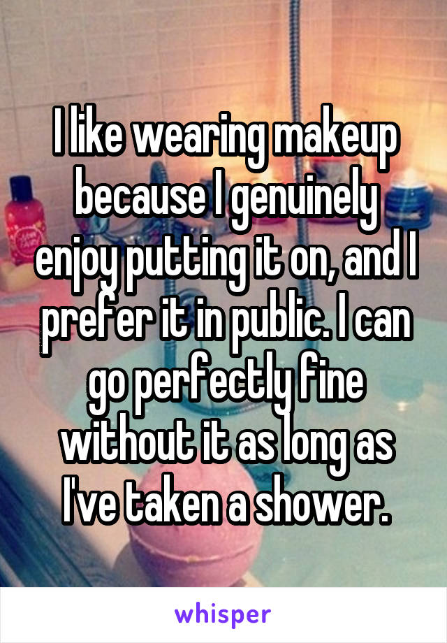 I like wearing makeup because I genuinely enjoy putting it on, and I prefer it in public. I can go perfectly fine without it as long as I've taken a shower.