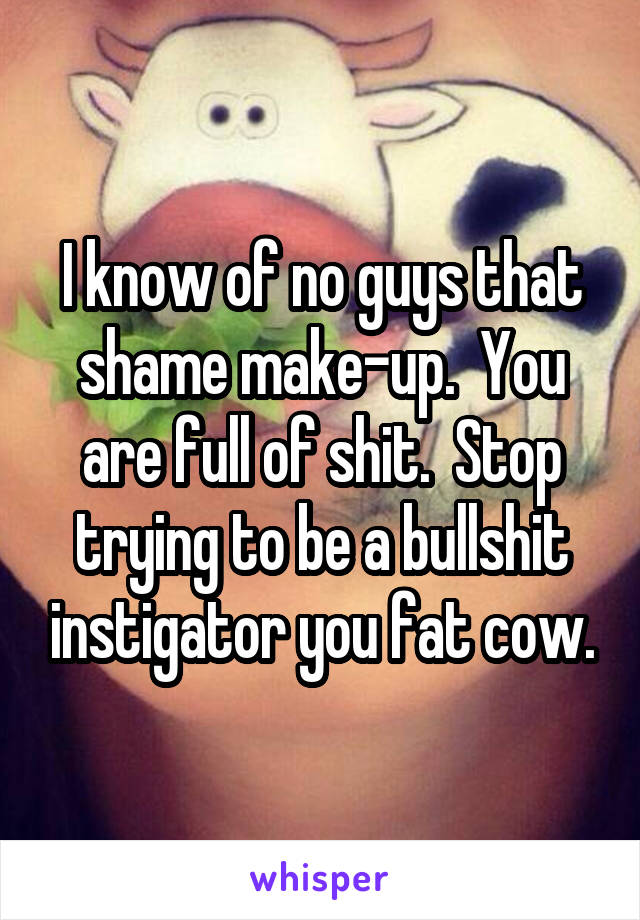 I know of no guys that shame make-up.  You are full of shit.  Stop trying to be a bullshit instigator you fat cow.