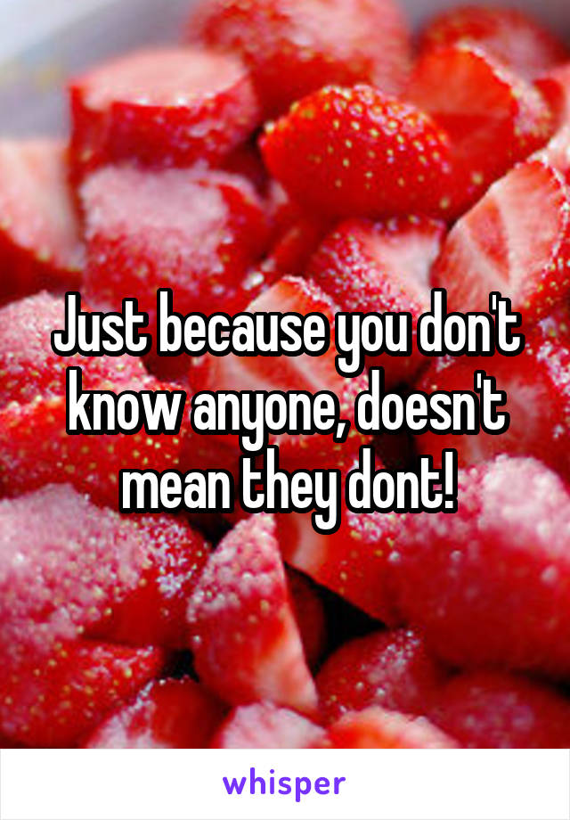 Just because you don't know anyone, doesn't mean they dont!