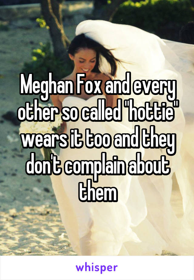 Meghan Fox and every other so called "hottie" wears it too and they don't complain about them